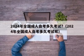 2024年全国成人自考多久考试?（2024年全国成人自考多久考试呢）