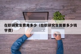 在职研究生费用多少（在职研究生需要多少钱学费）