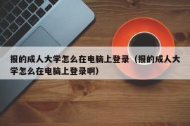 报的成人大学怎么在电脑上登录（报的成人大学怎么在电脑上登录啊）