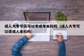 成人大专学历可以考成考本科吗（成人大专可以读成人本科吗）