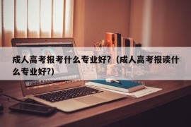 成人高考报考什么专业好?（成人高考报读什么专业好?）