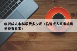 临沂成人本科学费多少呢（临沂成人高考培训学校有几家）