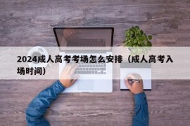 2024成人高考考场怎么安排（成人高考入场时间）