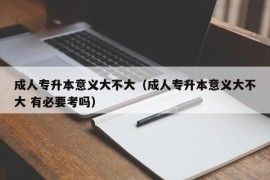 成人专升本意义大不大（成人专升本意义大不大 有必要考吗）