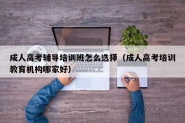 成人高考辅导培训班怎么选择（成人高考培训教育机构哪家好）