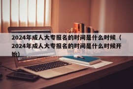 2024年成人大专报名的时间是什么时候（2024年成人大专报名的时间是什么时候开始）