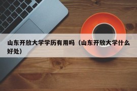 山东开放大学学历有用吗（山东开放大学什么好处）