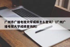 广州市广播电视大学成绩怎么查询?（广州广播电视大学成绩查询网）