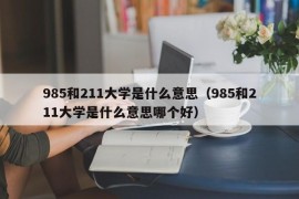 985和211大学是什么意思（985和211大学是什么意思哪个好）