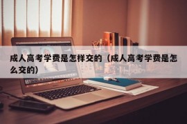 成人高考学费是怎样交的（成人高考学费是怎么交的）