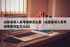 山西省成人高考成绩怎么查（山西省成人高考成绩查询官方入口）