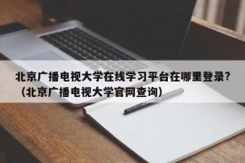 北京广播电视大学在线学习平台在哪里登录?（北京广播电视大学官网查询）