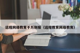 远程网络教育千万别报（远程教育网络教育）