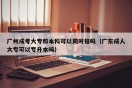 广州成考大专和本科可以同时报吗（广东成人大专可以专升本吗）