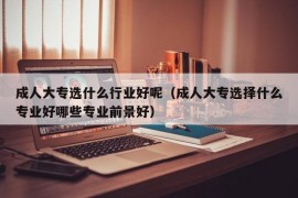 成人大专选什么行业好呢（成人大专选择什么专业好哪些专业前景好）