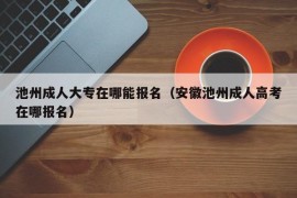 池州成人大专在哪能报名（安徽池州成人高考在哪报名）