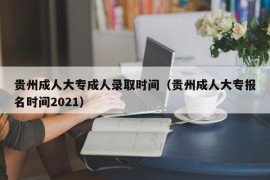 贵州成人大专成人录取时间（贵州成人大专报名时间2021）