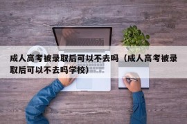 成人高考被录取后可以不去吗（成人高考被录取后可以不去吗学校）