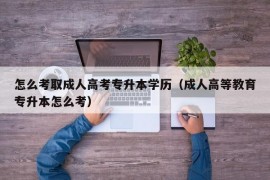 怎么考取成人高考专升本学历（成人高等教育专升本怎么考）