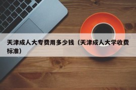 天津成人大专费用多少钱（天津成人大学收费标准）