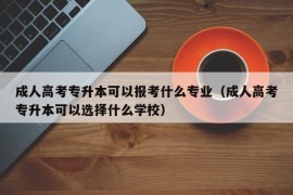 成人高考专升本可以报考什么专业（成人高考专升本可以选择什么学校）