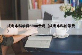 成考本科学费6000贵吗（成考本科的学费）