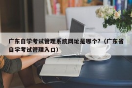 广东自学考试管理系统网址是哪个?（广东省自学考试管理入口）