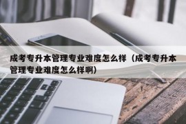 成考专升本管理专业难度怎么样（成考专升本管理专业难度怎么样啊）