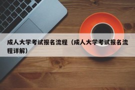 成人大学考试报名流程（成人大学考试报名流程详解）