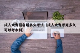 成人大专报名后多久考试（成人大专考完多久可以考本科）