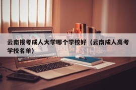 云南报考成人大学哪个学校好（云南成人高考学校名单）