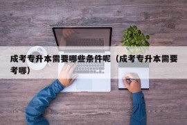 成考专升本需要哪些条件呢（成考专升本需要考哪）