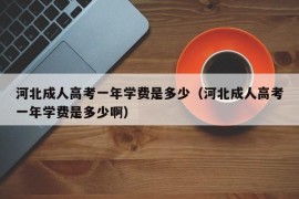 河北成人高考一年学费是多少（河北成人高考一年学费是多少啊）