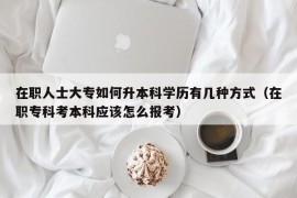 在职人士大专如何升本科学历有几种方式（在职专科考本科应该怎么报考）