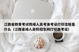 江西省教育考试院成人高考准考证打印流程是什么（江西省成人高校招生网打印准考证）