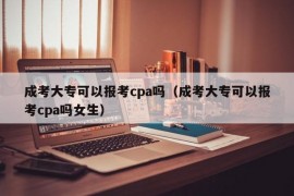 成考大专可以报考cpa吗（成考大专可以报考cpa吗女生）