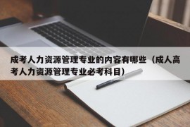 成考人力资源管理专业的内容有哪些（成人高考人力资源管理专业必考科目）