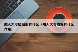 成人大专档案都有什么（成人大专档案有什么作用）