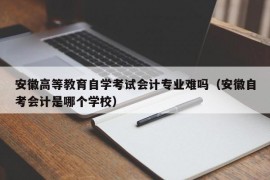 安徽高等教育自学考试会计专业难吗（安徽自考会计是哪个学校）