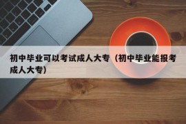 初中毕业可以考试成人大专（初中毕业能报考成人大专）