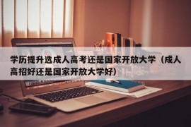 学历提升选成人高考还是国家开放大学（成人高招好还是国家开放大学好）