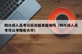 四川成人高考以后会越来越难吗（四川成人高考可以考哪些大学）