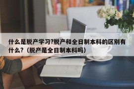 什么是脱产学习?脱产和全日制本科的区别有什么?（脱产是全日制本科吗）