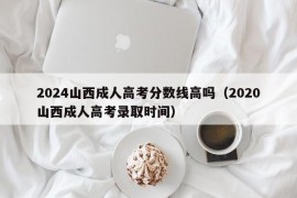 2024山西成人高考分数线高吗（2020山西成人高考录取时间）