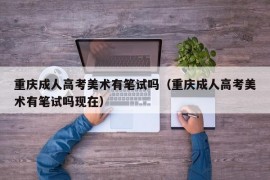 重庆成人高考美术有笔试吗（重庆成人高考美术有笔试吗现在）