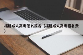 福建成人高考怎么报名（福建成人高考报名费）