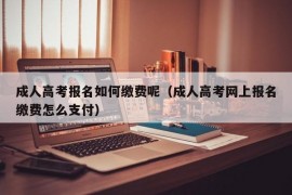 成人高考报名如何缴费呢（成人高考网上报名缴费怎么支付）