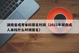 湖南省成考本科报名时间（2021年湖南成人本科什么时候报名）