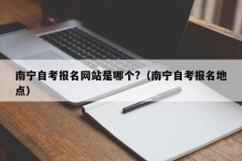 南宁自考报名网站是哪个?（南宁自考报名地点）