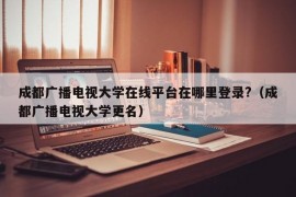 成都广播电视大学在线平台在哪里登录?（成都广播电视大学更名）